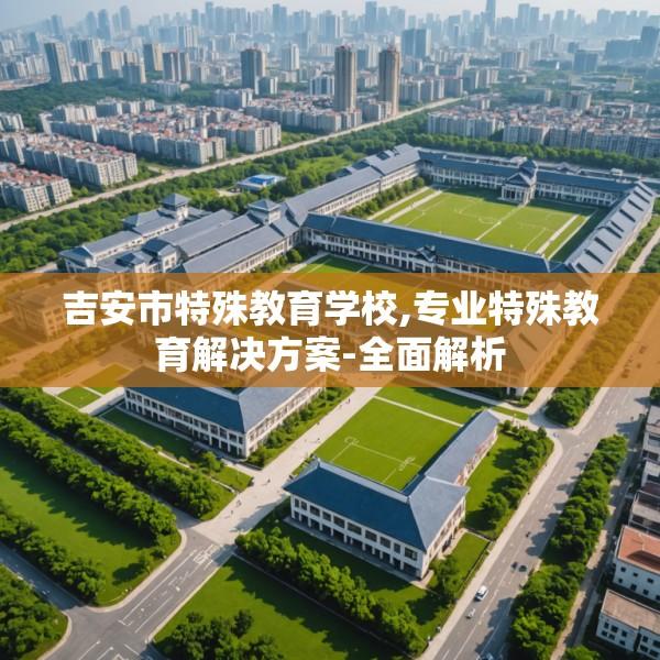 吉安市特殊教育学校,专业特殊教育解决方案-全面解析