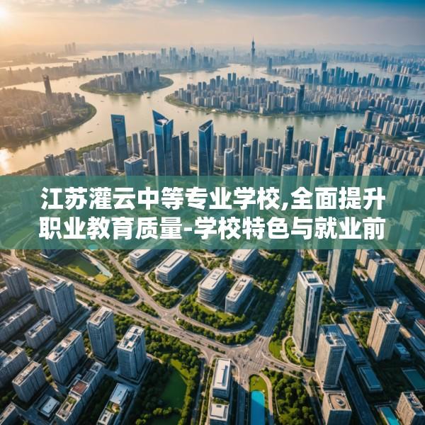 江苏灌云中等专业学校,全面提升职业教育质量-学校特色与就业前景